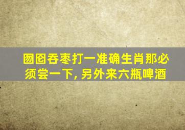 囫囵吞枣打一准确生肖那必须尝一下, 另外来六瓶啤酒